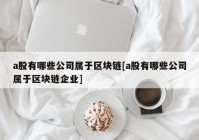 a股有哪些公司属于区块链[a股有哪些公司属于区块链企业]